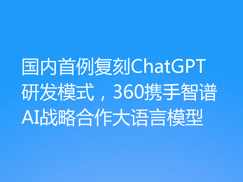 国内首例复刻ChatGPT研发模式，360携手智谱AI战略合作大语言模型
