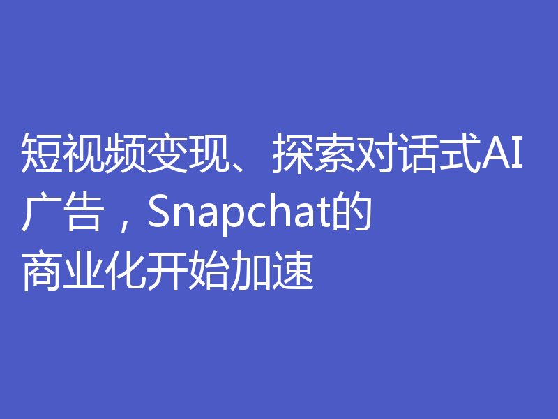 短视频变现、探索对话式AI广告，Snapchat的商业化开始加速