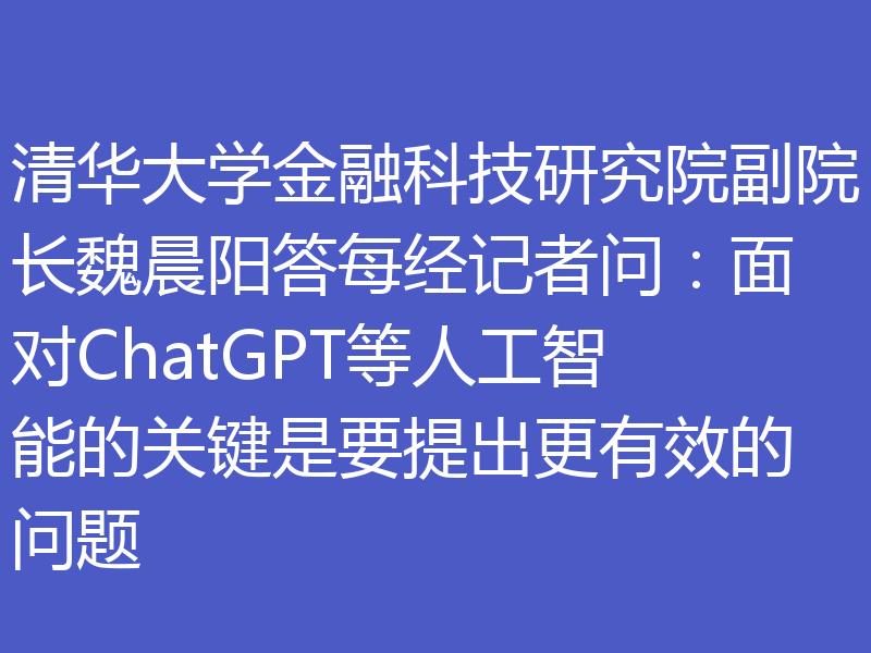 清华大学金融科技研究院副院长魏晨阳答每经记者问：面对ChatGPT等人工智能的关键是要提出更有效的问题