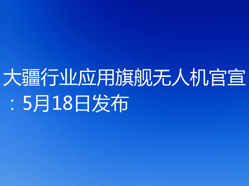 大疆行业应用旗舰无人机官宣：5月18日发布