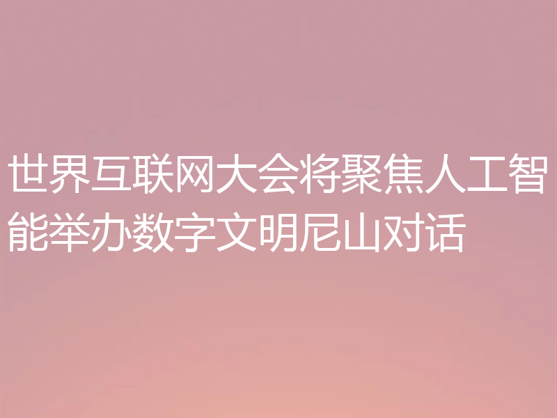 世界互联网大会将聚焦人工智能举办数字文明尼山对话