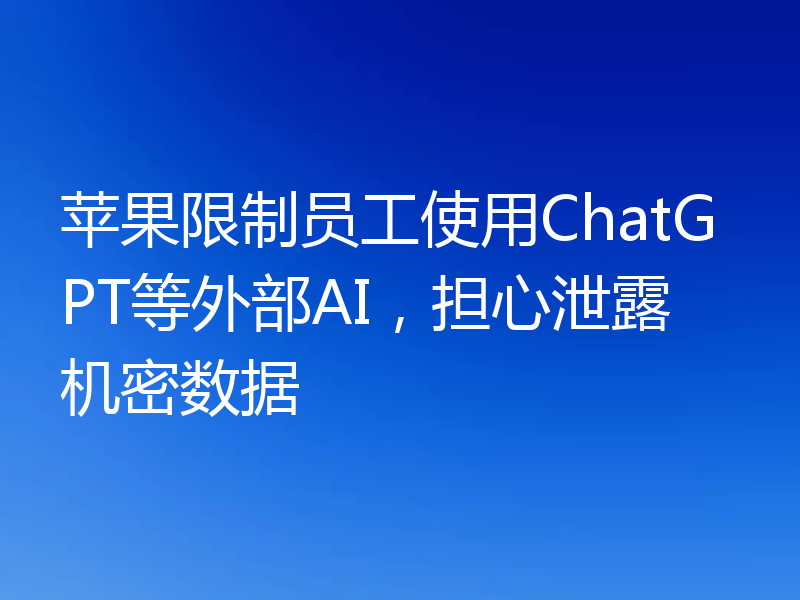 苹果限制员工使用ChatGPT等外部AI，担心泄露机密数据