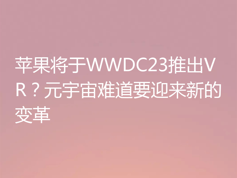 苹果将于WWDC23推出VR？元宇宙难道要迎来新的变革