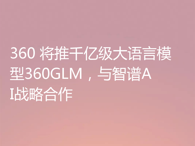 360 将推千亿级大语言模型360GLM，与智谱AI战略合作