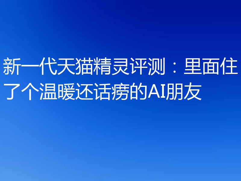 新一代天猫精灵评测：里面住了个温暖还话痨的AI朋友