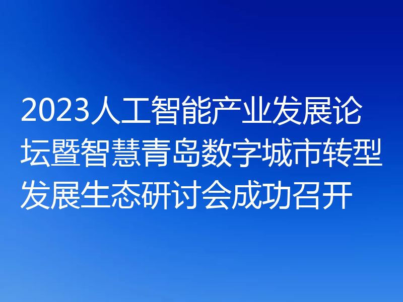 2023人工智能产业发展论坛暨智慧青岛数字城市转型发展生态研讨会成功召开