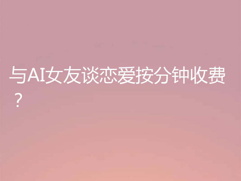 与AI女友谈恋爱按分钟收费？