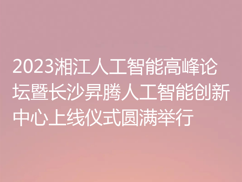 2023湘江人工智能高峰论坛暨长沙昇腾人工智能创新中心上线仪式圆满举行