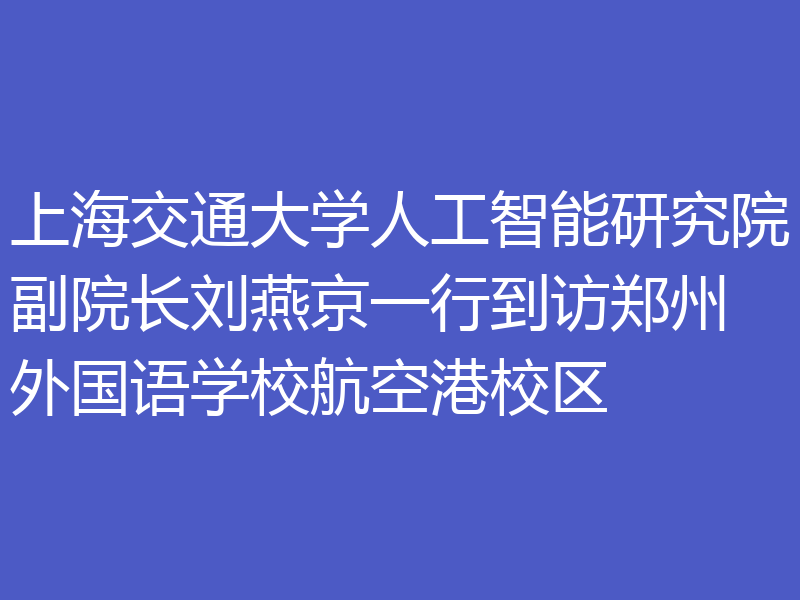 上海交通大学人工智能研究院副院长刘燕京一行到访郑州外国语学校航空港校区