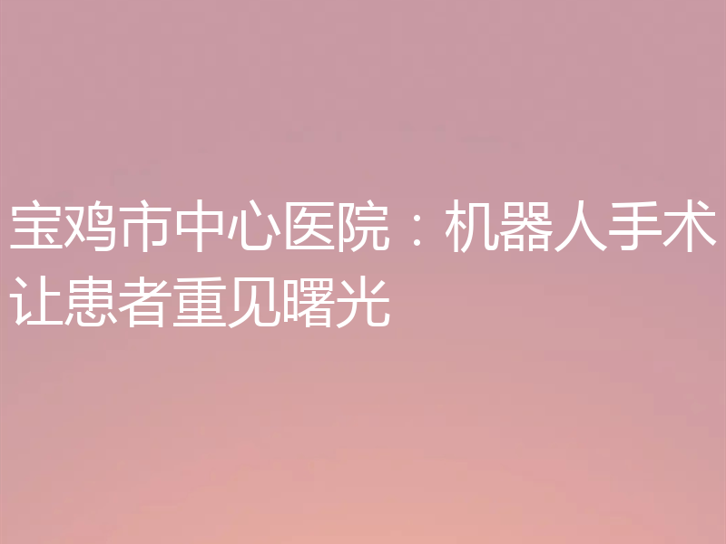 宝鸡市中心医院：机器人手术让患者重见曙光