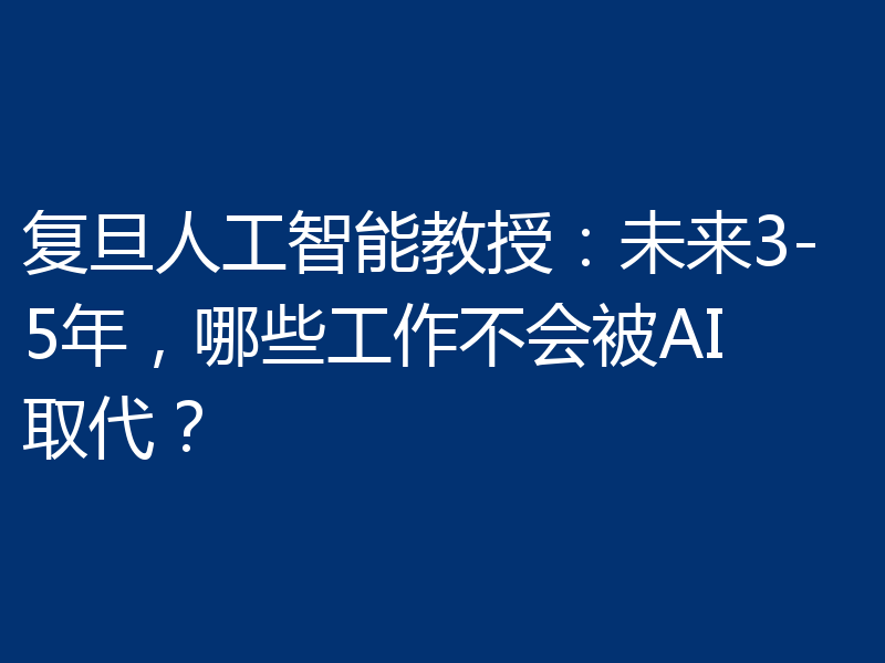复旦人工智能教授：未来3-5年，哪些工作不会被AI取代？