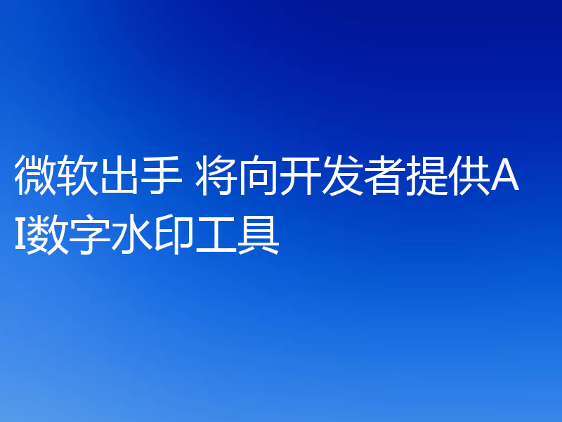 微软出手 将向开发者提供AI数字水印工具
