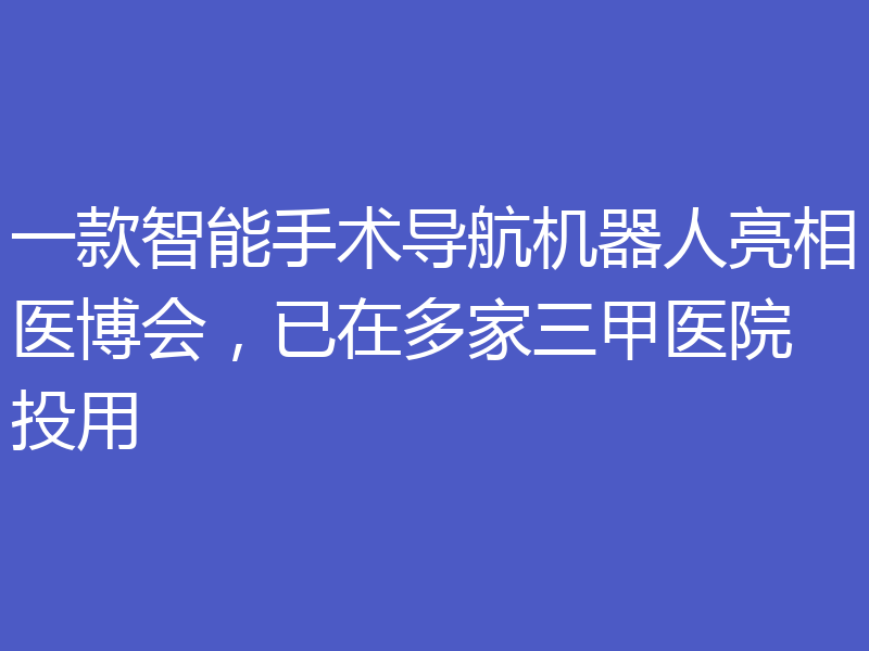 一款智能手术导航机器人亮相医博会，已在多家三甲医院投用