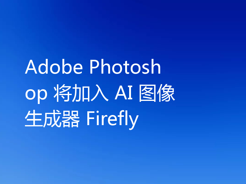Adobe Photoshop 将加入 AI 图像生成器 Firefly