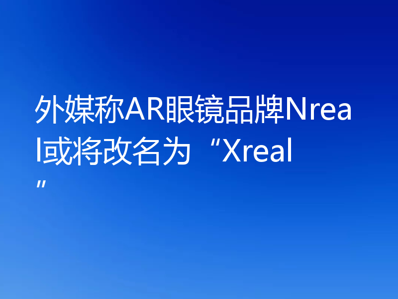 外媒称AR眼镜品牌Nreal或将改名为“Xreal”