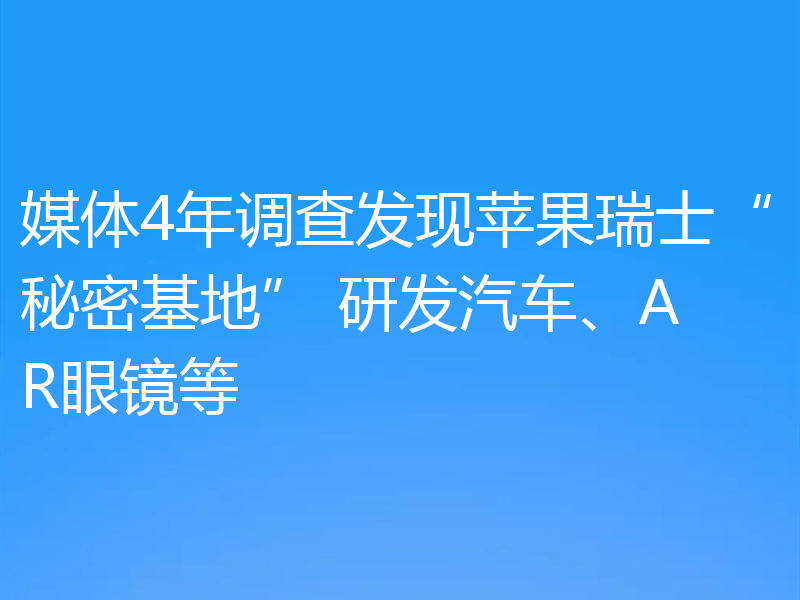 媒体4年调查发现苹果瑞士“秘密基地” 研发汽车、AR眼镜等