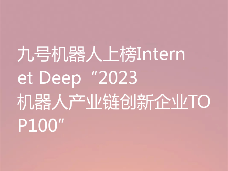 九号机器人上榜Internet Deep“2023机器人产业链创新企业TOP100”