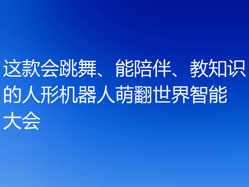 这款会跳舞、能陪伴、教知识的人形机器人萌翻世界智能大会