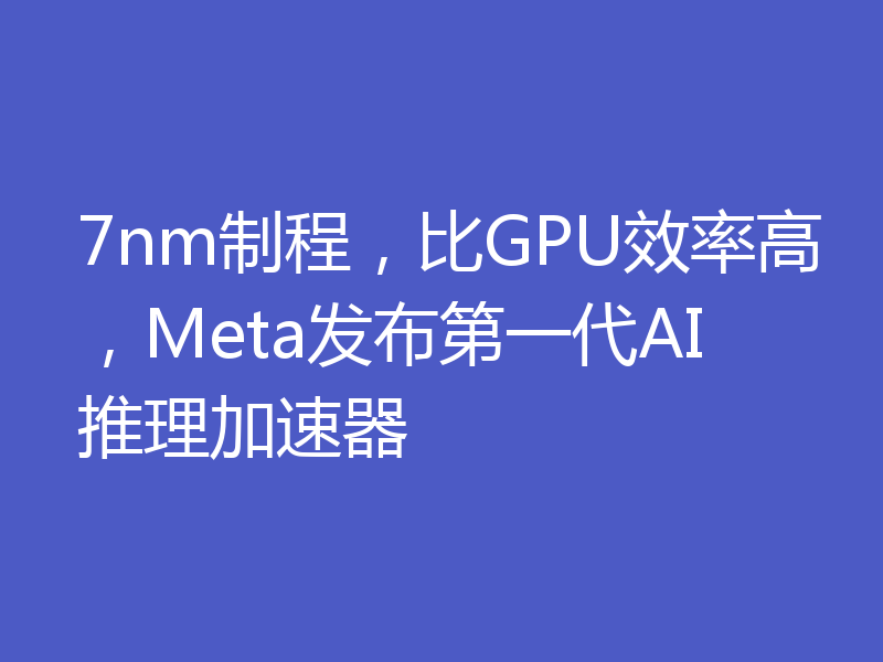 7nm制程，比GPU效率高，Meta发布第一代AI推理加速器