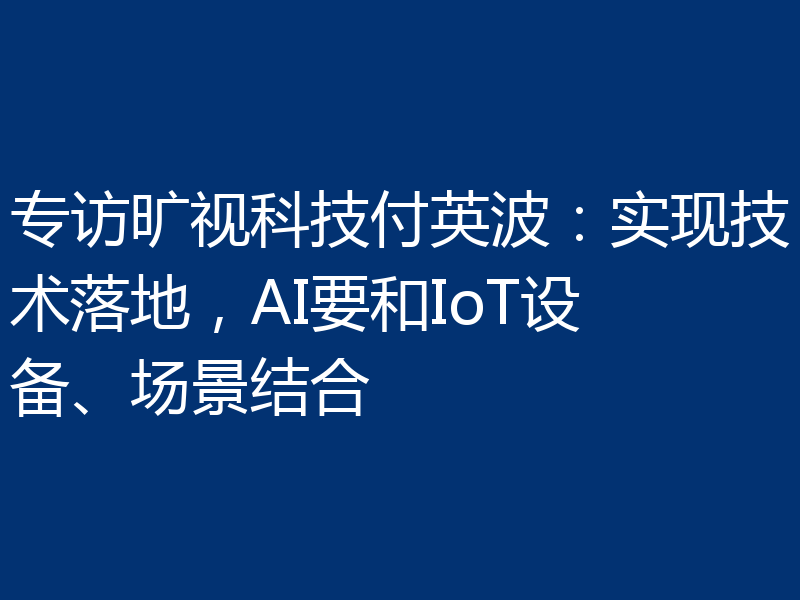 专访旷视科技付英波：实现技术落地，AI要和IoT设备、场景结合