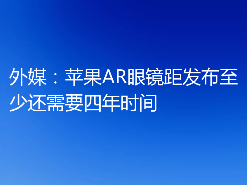 外媒：苹果AR眼镜距发布至少还需要四年时间