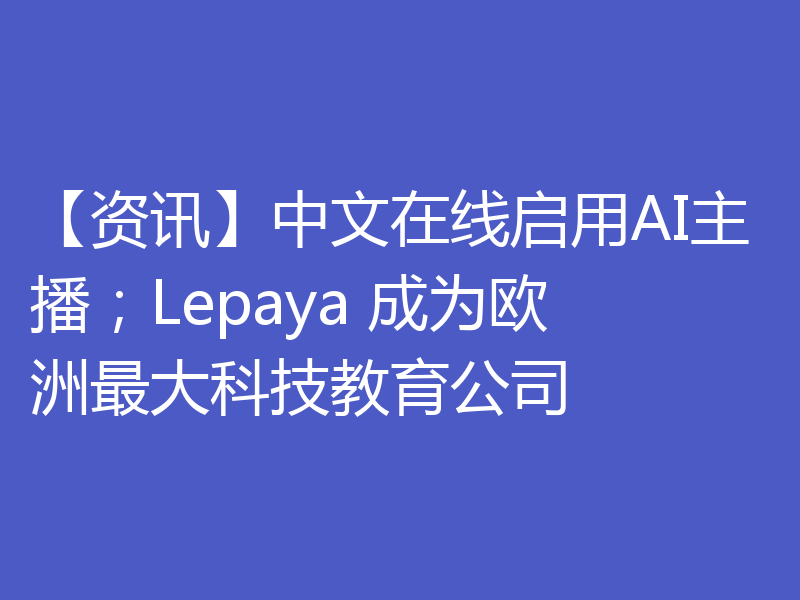 【资讯】中文在线启用AI主播；Lepaya 成为欧洲最大科技教育公司