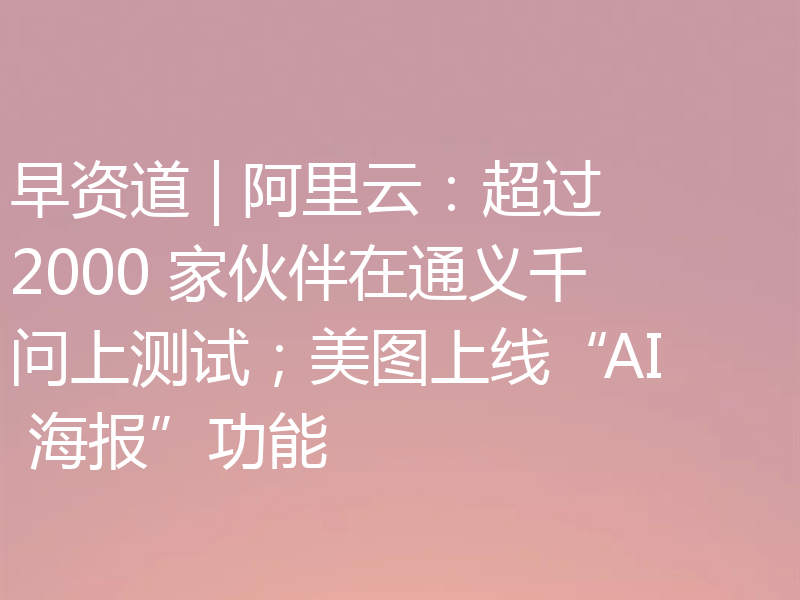 早资道 | 阿里云：超过 2000 家伙伴在通义千问上测试；美图上线“AI 海报”功能