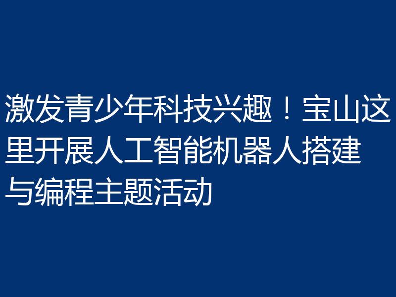 激发青少年科技兴趣！宝山这里开展人工智能机器人搭建与编程主题活动