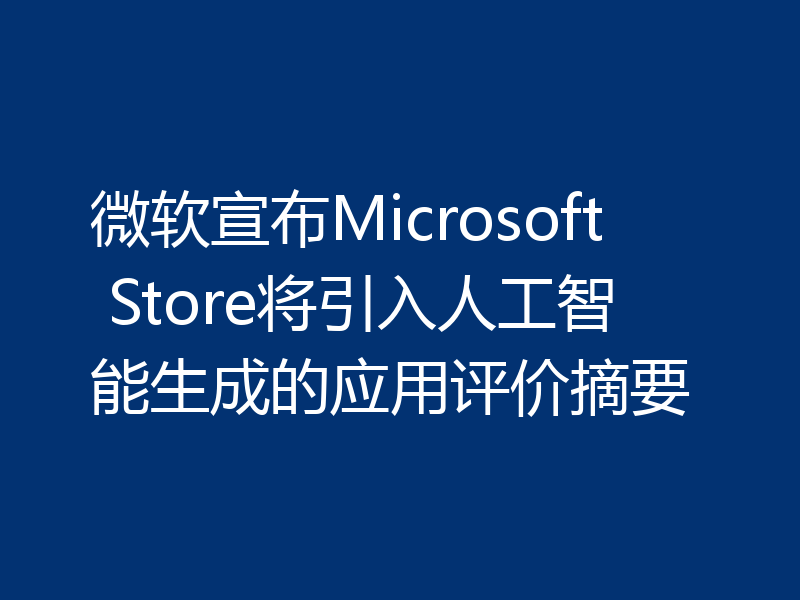 微软宣布Microsoft Store将引入人工智能生成的应用评价摘要