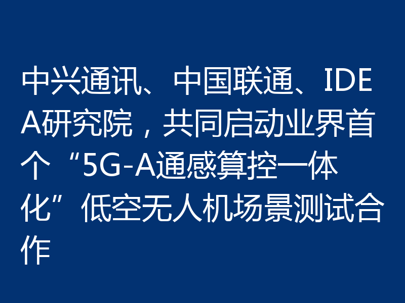 中兴通讯、中国联通、IDEA研究院，共同启动业界首个“5G-A通感算控一体化”低空无人机场景测试合作