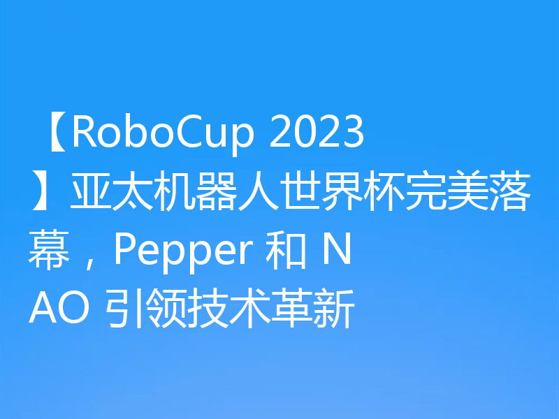 【RoboCup 2023】亚太机器人世界杯完美落幕，Pepper 和 NAO 引领技术革新