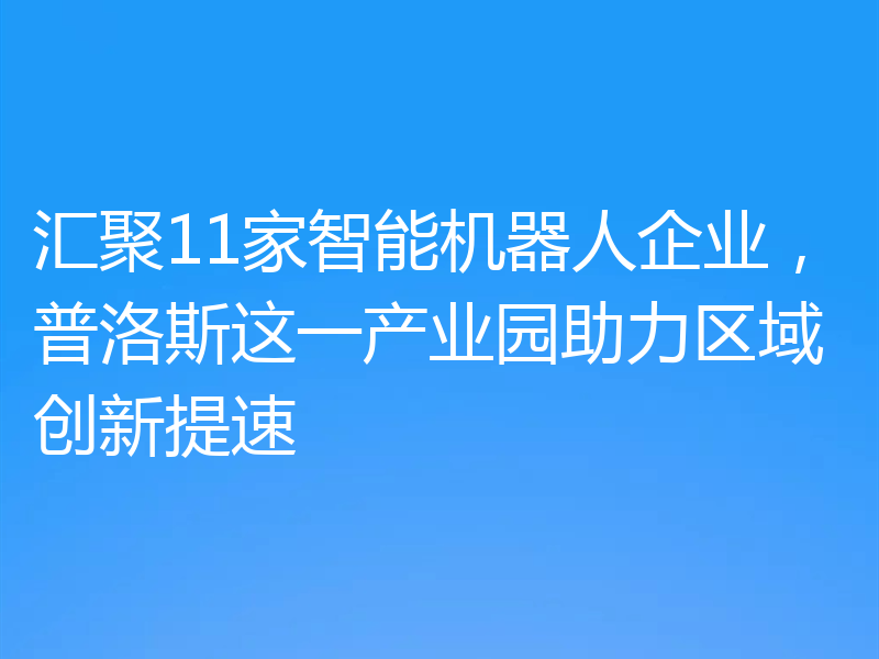汇聚11家智能机器人企业，普洛斯这一产业园助力区域创新提速