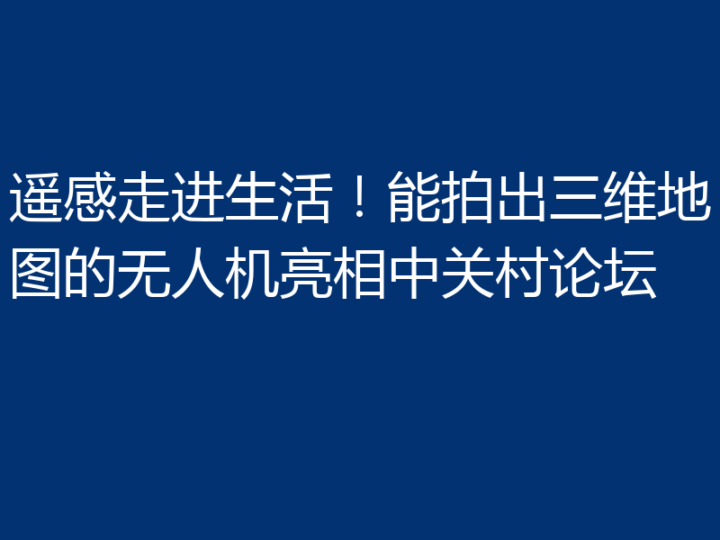 遥感走进生活！能拍出三维地图的无人机亮相中关村论坛