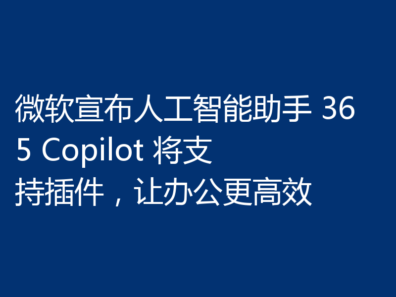 微软宣布人工智能助手 365 Copilot 将支持插件，让办公更高效