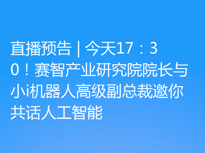 直播预告 | 今天17：30！赛智产业研究院院长与小i机器人高级副总裁邀你共话人工智能