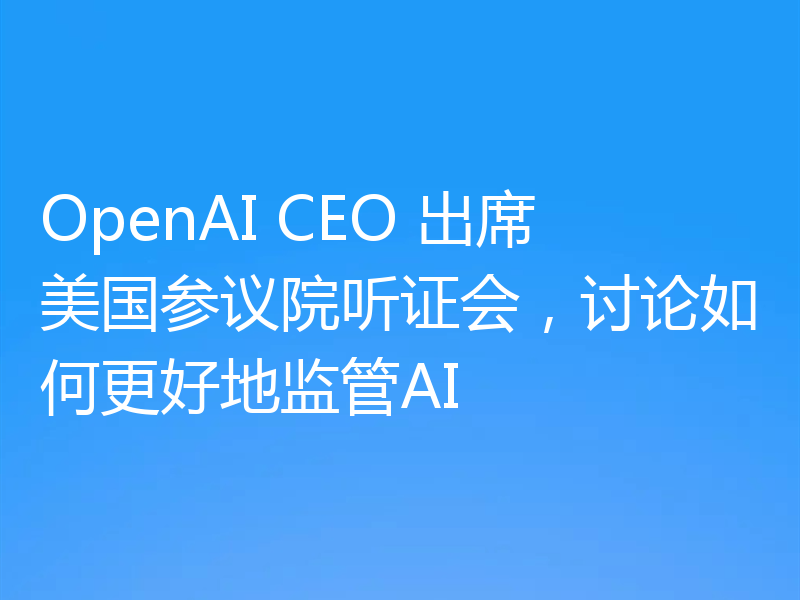 OpenAI CEO 出席美国参议院听证会，讨论如何更好地监管AI