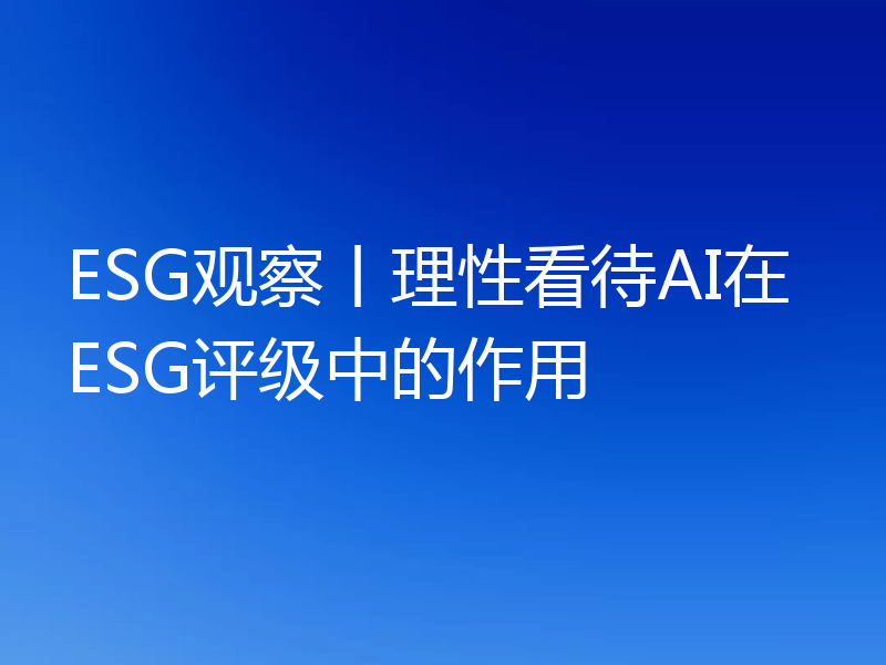ESG观察丨理性看待AI在ESG评级中的作用
