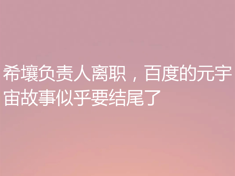 希壤负责人离职，百度的元宇宙故事似乎要结尾了
