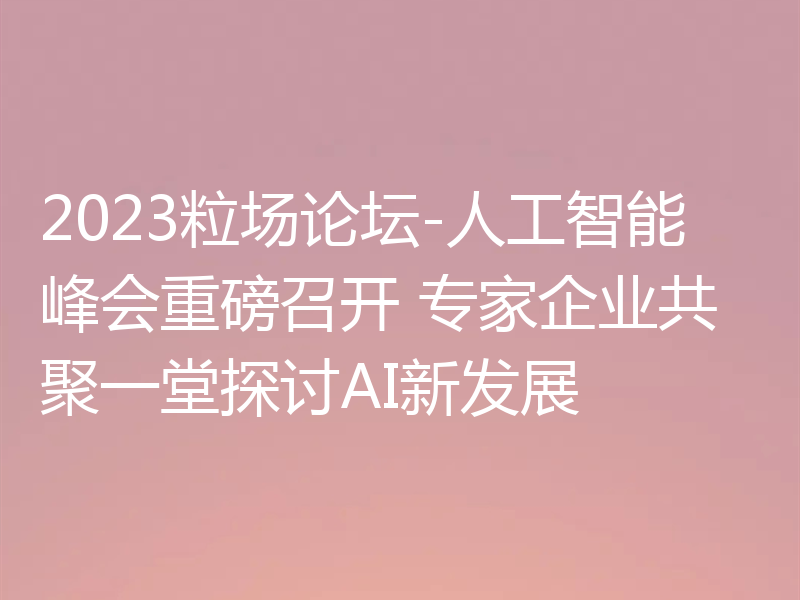 2023粒场论坛-人工智能峰会重磅召开 专家企业共聚一堂探讨AI新发展