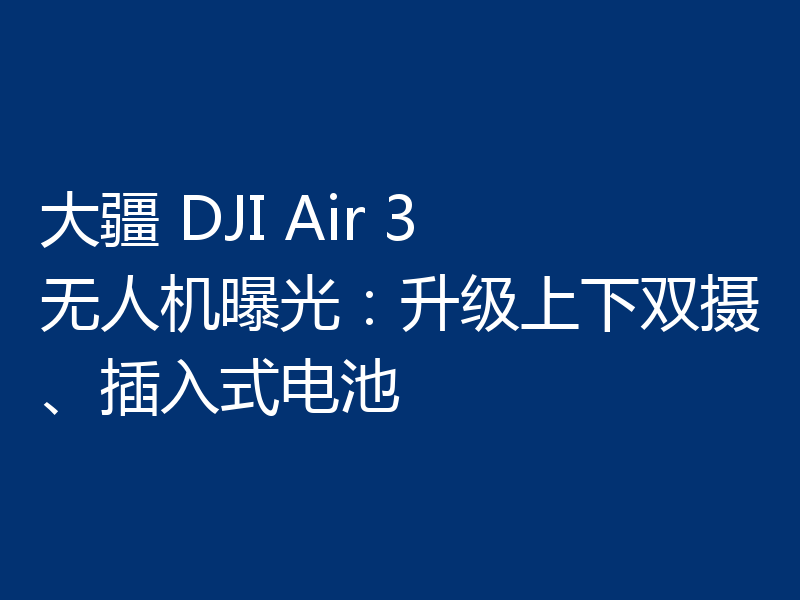 大疆 DJI Air 3 无人机曝光：升级上下双摄、插入式电池