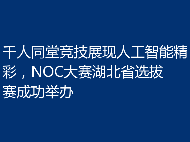 千人同堂竞技展现人工智能精彩，NOC大赛湖北省选拔赛成功举办