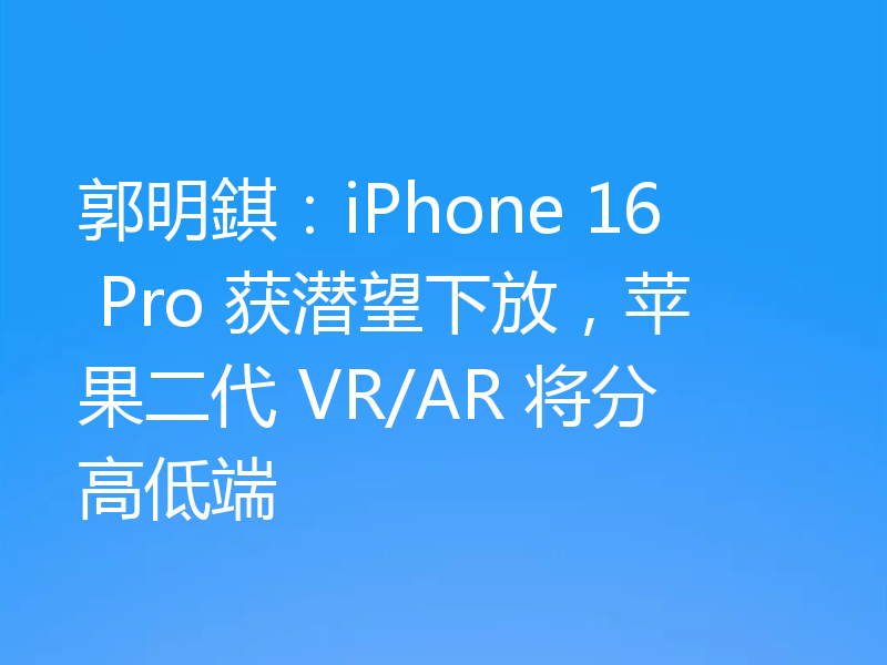 郭明錤：iPhone 16 Pro 获潜望下放，苹果二代 VR/AR 将分高低端