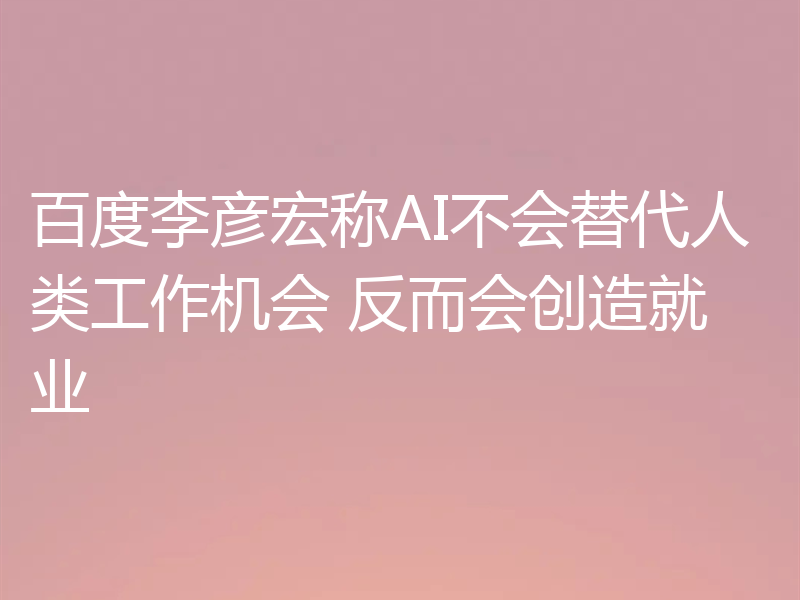 百度李彦宏称AI不会替代人类工作机会 反而会创造就业