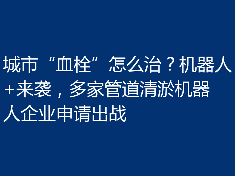 城市“血栓”怎么治？机器人+来袭，多家管道清淤机器人企业申请出战