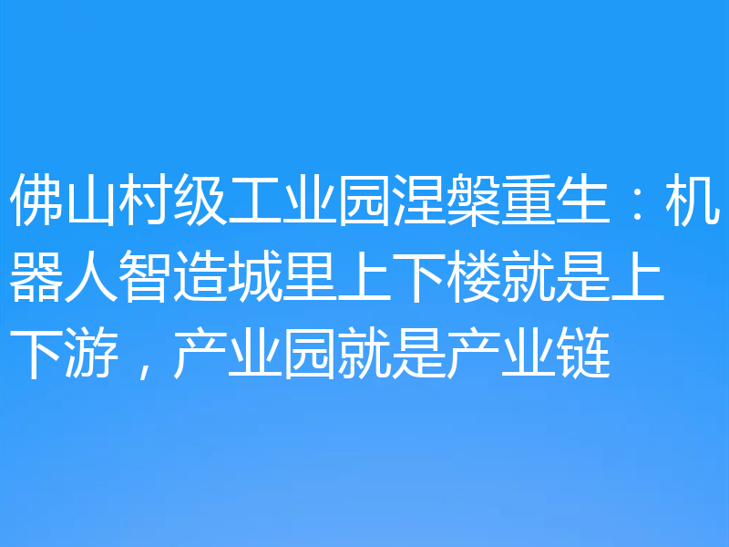 佛山村级工业园涅槃重生：机器人智造城里上下楼就是上下游，产业园就是产业链