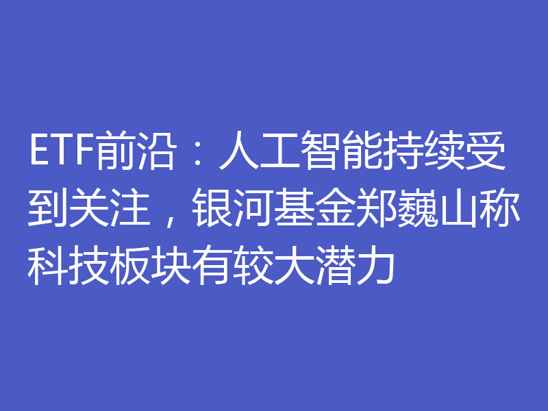 ETF前沿：人工智能持续受到关注，银河基金郑巍山称科技板块有较大潜力