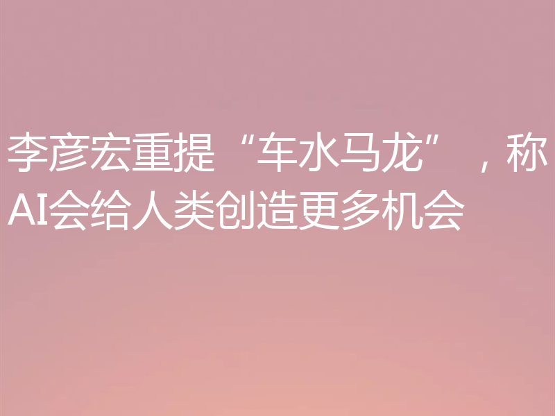 李彦宏重提“车水马龙”，称AI会给人类创造更多机会