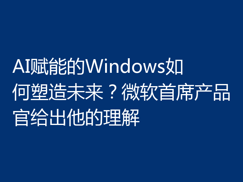 AI赋能的Windows如何塑造未来？微软首席产品官给出他的理解