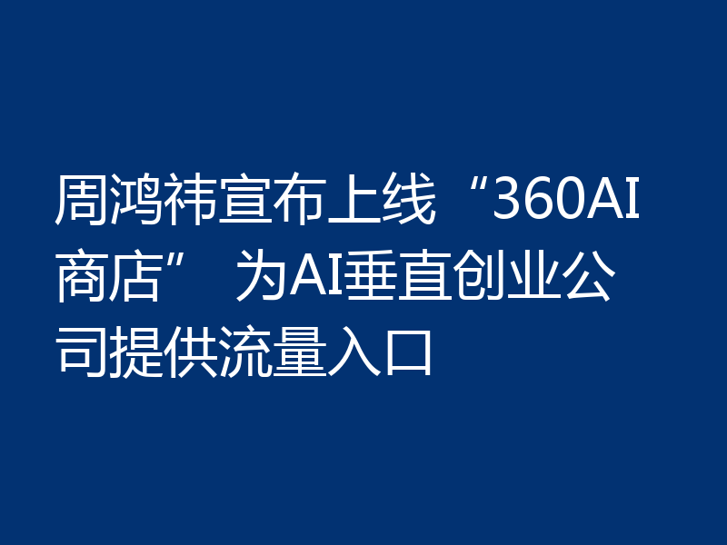 周鸿祎宣布上线“360AI商店” 为AI垂直创业公司提供流量入口