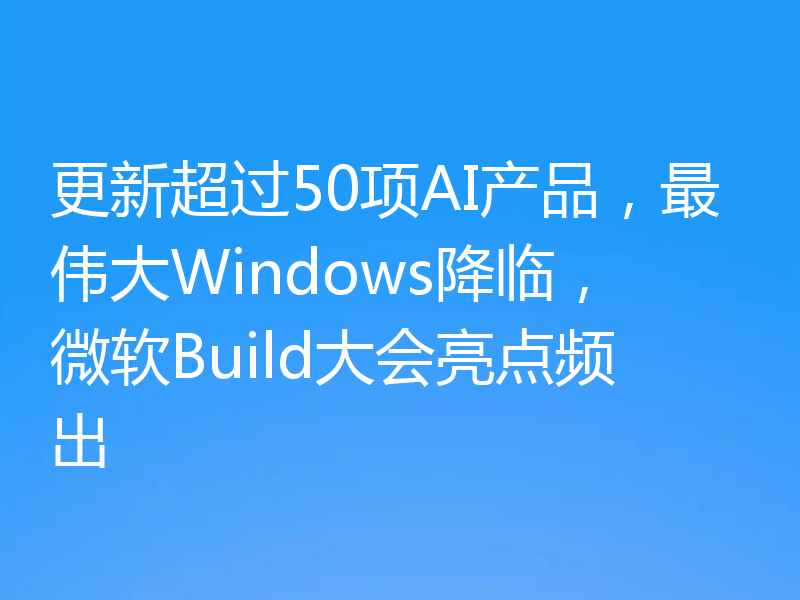 更新超过50项AI产品，最伟大Windows降临，微软Build大会亮点频出
